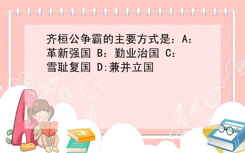 齐桓公争霸的主要方式是：A：革新强国 B：勤业治国 C：雪耻复国 D:兼并立国