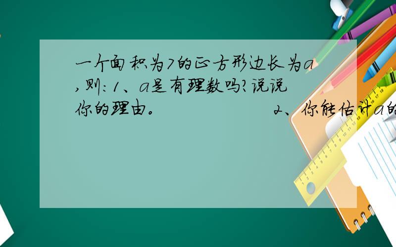 一个面积为7的正方形边长为a,则:1、a是有理数吗？说说你的理由。                  2、你能估计a的值吗？（结果精确到十分为）             3、估计a的值（结果精确到百分为）。