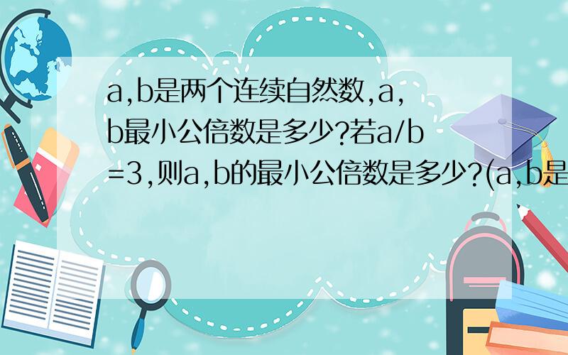 a,b是两个连续自然数,a,b最小公倍数是多少?若a/b=3,则a,b的最小公倍数是多少?(a,b是不为0的自然数)