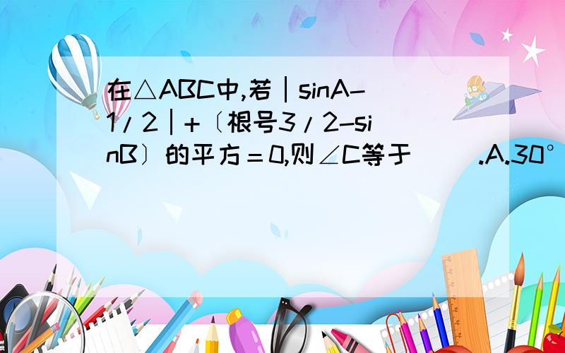 在△ABC中,若│sinA-1/2│+〔根号3/2-sinB〕的平方＝0,则∠C等于（ ）.A.30° B.45° C.60° D.90°