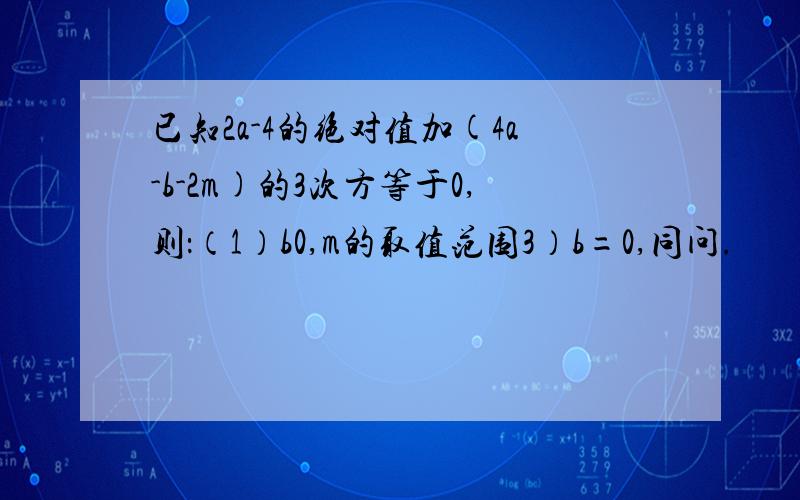 已知2a-4的绝对值加(4a-b-2m)的3次方等于0,则：（1）b0,m的取值范围3）b=0,同问.