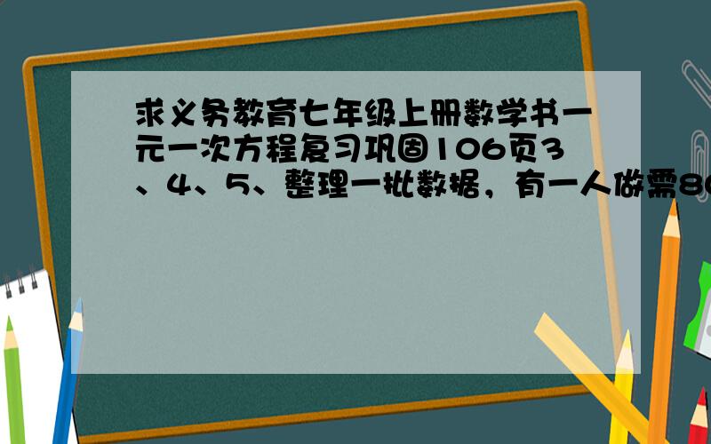 求义务教育七年级上册数学书一元一次方程复习巩固106页3、4、5、整理一批数据，有一人做需80h完成，现在计划先由一些人做2h，在增加5人做8h，完成这项工作的4分之3，怎样安排参与整理数