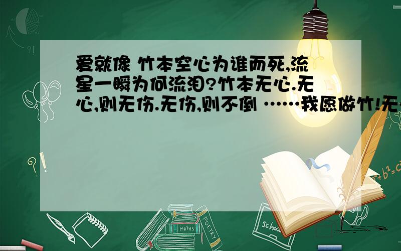 爱就像 竹本空心为谁而死,流星一瞬为何流泪?竹本无心.无心,则无伤.无伤,则不倒 ……我愿做竹!无心无情!但却有坚强下去的韧性……