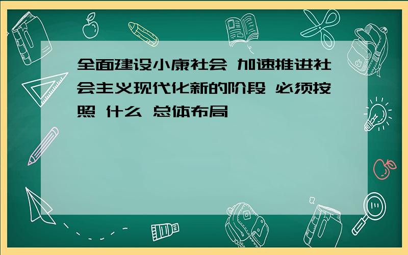 全面建设小康社会 加速推进社会主义现代化新的阶段 必须按照 什么 总体布局