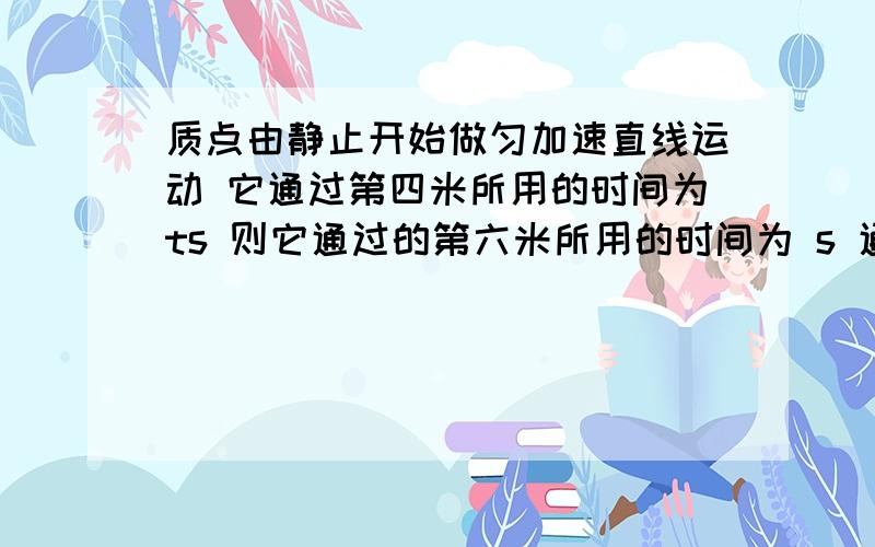 质点由静止开始做匀加速直线运动 它通过第四米所用的时间为ts 则它通过的第六米所用的时间为 s 通过前五米所用的时间为 s特别是第二个提问 答案是(根号六-根号五)(2+根号三)t (二倍根号