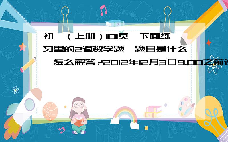 初一（上册）101页、下面练习里的2道数学题、题目是什么、怎么解答?2012年12月3日9.00之前说出来（急急急！）只给题目也行！