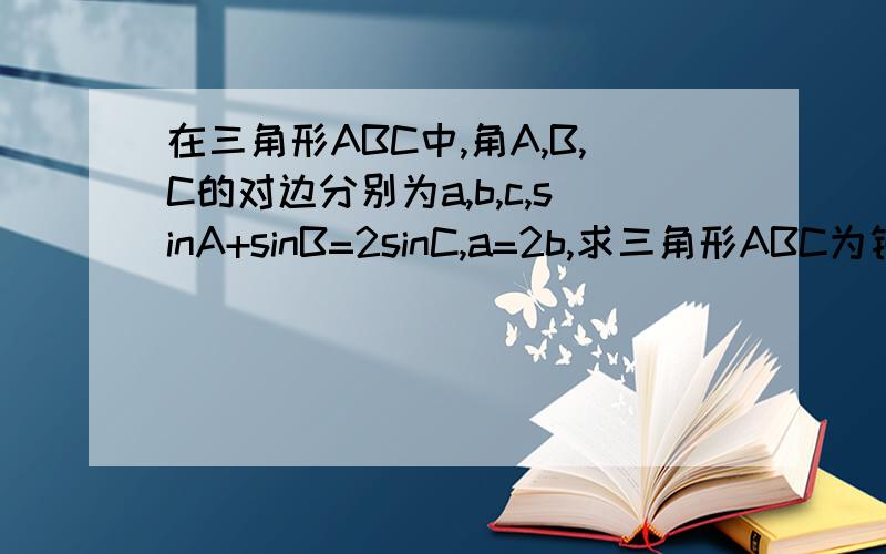 在三角形ABC中,角A,B,C的对边分别为a,b,c,sinA+sinB=2sinC,a=2b,求三角形ABC为钝角三角形?求当三角形面积为3/4根号15求C