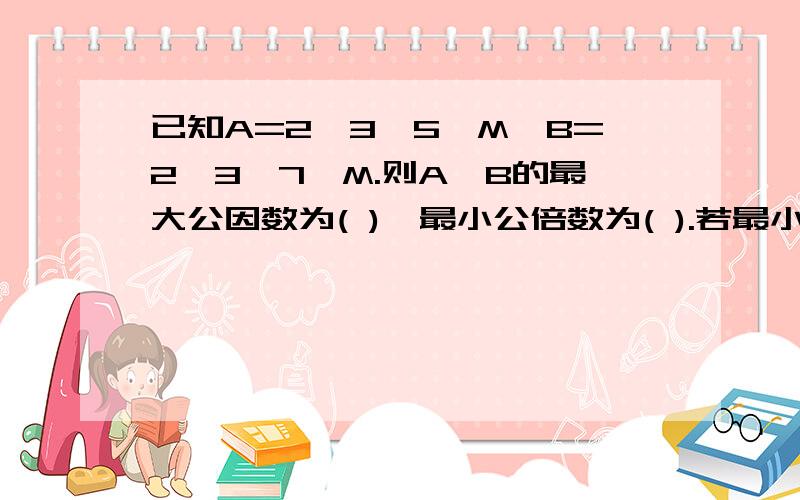 已知A=2×3×5×M,B=2×3×7×M.则A、B的最大公因数为( ),最小公倍数为( ).若最小公倍数是2310,则m等于（） 0