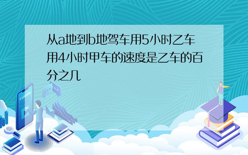 从a地到b地驾车用5小时乙车用4小时甲车的速度是乙车的百分之几