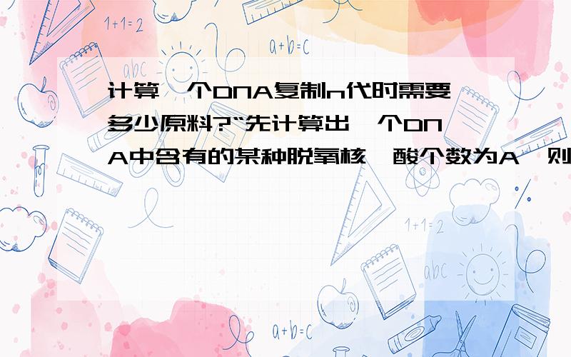 计算一个DNA复制n代时需要多少原料?“先计算出一个DNA中含有的某种脱氧核苷酸个数为A,则复制n代后需要该种脱氧核苷酸数=A×2的n次方-1”,请问A具体是什么玩意,我一窍不通,A怎么计算呢?