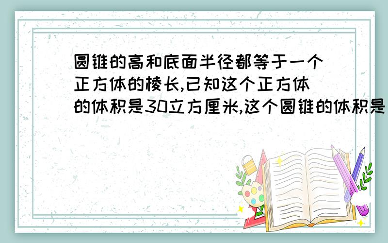 圆锥的高和底面半径都等于一个正方体的棱长,已知这个正方体的体积是30立方厘米,这个圆锥的体积是（