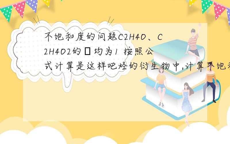 不饱和度的问题C2H4O、C2H4O2的Ω均为1 按照公式计算是这样吧烃的衍生物中,计算不饱和度时可不考虑氧原子,因为二价原子对不饱和度没有影响.这对一元醇显然是成立的,但如果是碳氧双键呢,