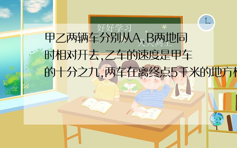 甲乙两辆车分别从A,B两地同时相对开去,乙车的速度是甲车的十分之九,两车在离终点5千米的地方相遇,然后继续原速前进,当家车到达B站时,乙车离A站有多远?终点A