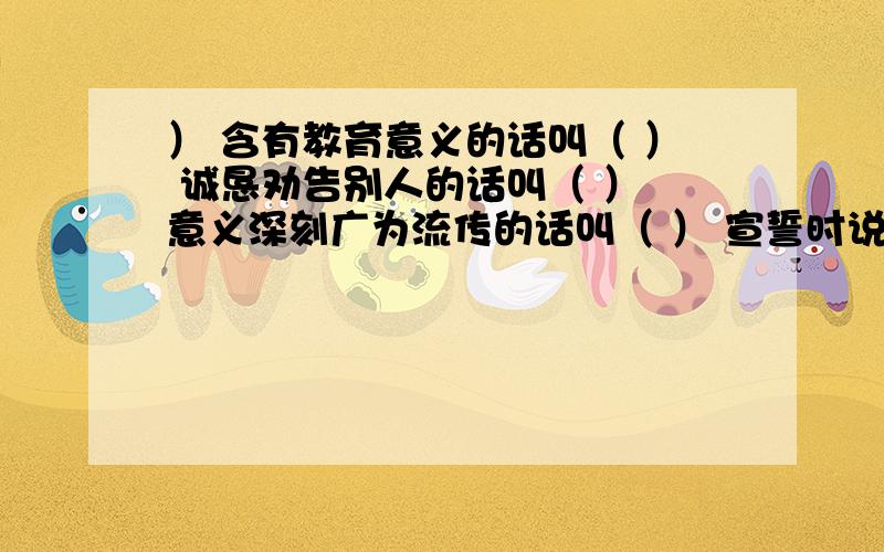 ） 含有教育意义的话叫（ ） 诚恳劝告别人的话叫（ ） 意义深刻广为流传的话叫（ ） 宣誓时说的话叫（ ）