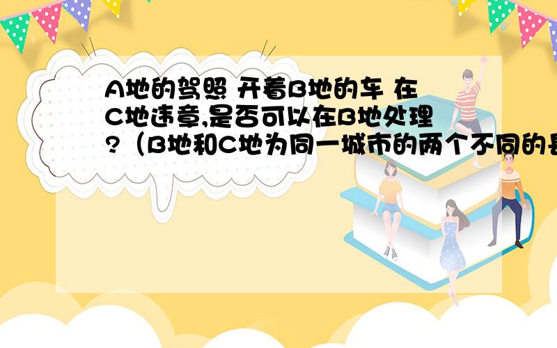 A地的驾照 开着B地的车 在C地违章,是否可以在B地处理?（B地和C地为同一城市的两个不同的县城）rt