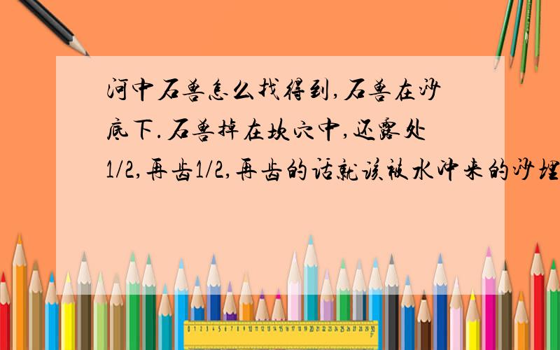 河中石兽怎么找得到,石兽在沙底下.石兽掉在坎穴中,还露处1/2,再齿1/2,再齿的话就该被水冲来的沙埋住了,然后渐沉渐深,怎么可能找得到.就算没被水冲来的沙埋住,也会被两旁的沙埋住,就算什