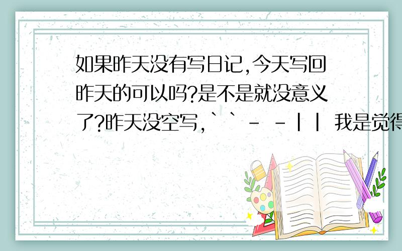 如果昨天没有写日记,今天写回昨天的可以吗?是不是就没意义了?昨天没空写,``- -|| 我是觉得有意义的 真的!我是看到别人说一天没空写了 以后不要补回来 这样没意义.``