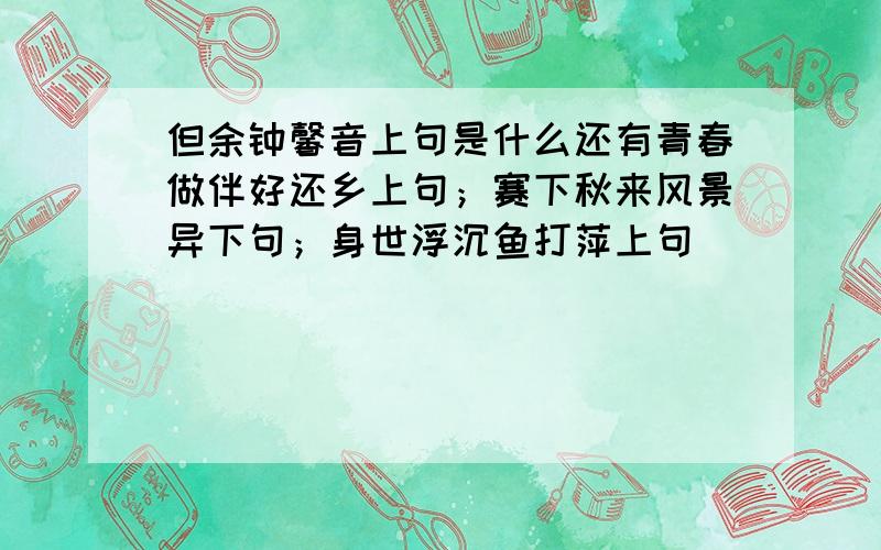 但余钟馨音上句是什么还有青春做伴好还乡上句；赛下秋来风景异下句；身世浮沉鱼打萍上句