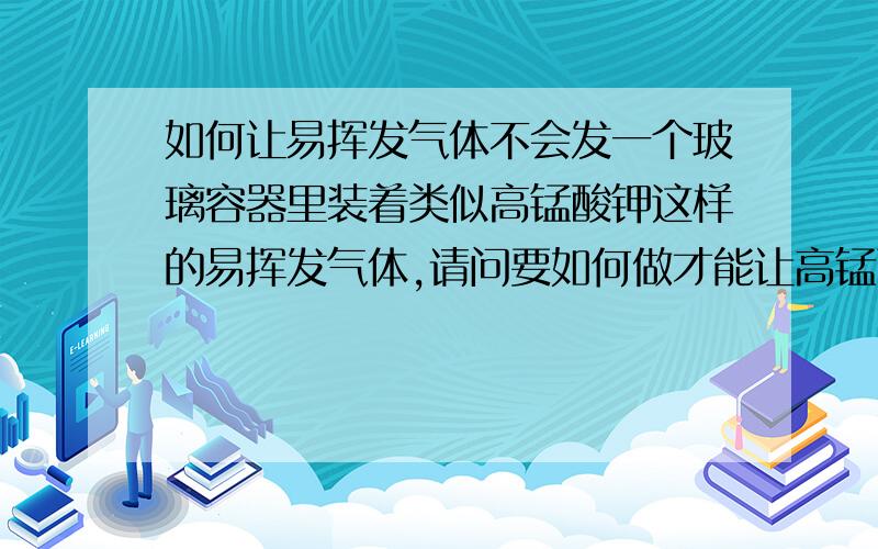 如何让易挥发气体不会发一个玻璃容器里装着类似高锰酸钾这样的易挥发气体,请问要如何做才能让高锰酸钾气体不挥发出来,并且在此基础上往容器内注入新的气体