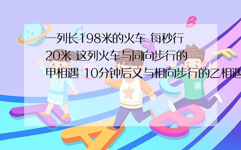 一列长198米的火车 每秒行20米 这列火车与同向步行的甲相遇 10分钟后又与相向步行的乙相遇,如果甲乙两人的速度都是每秒行2米,当列车完全从乙旁经过时,甲乙两人相距多少米