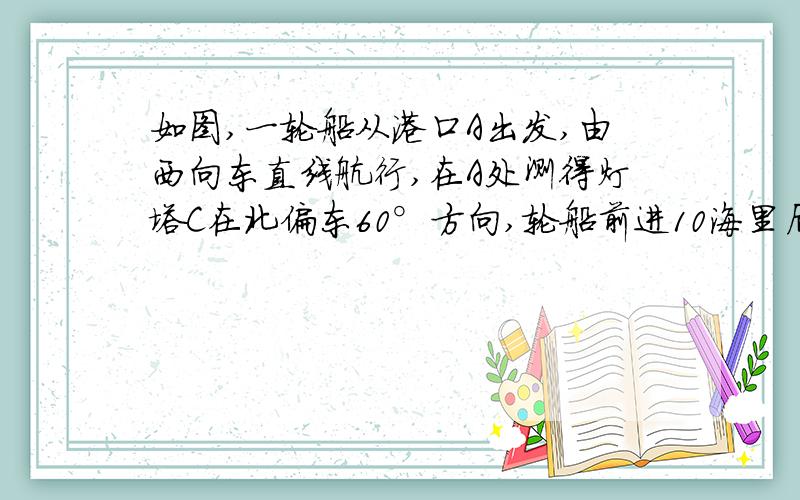 如图,一轮船从港口A出发,由西向东直线航行,在A处测得灯塔C在北偏东60°方向,轮船前进10海里后,在B处测得灯塔C在北偏东30°方向,问轮船再向前进多少海里,离灯塔最近?最近距离是多少海里?图