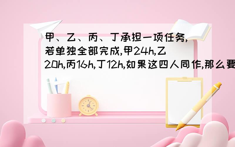 甲、乙、丙、丁承担一项任务,若单独全部完成,甲24h,乙20h,丙16h,丁12h,如果这四人同作,那么要几小时完成