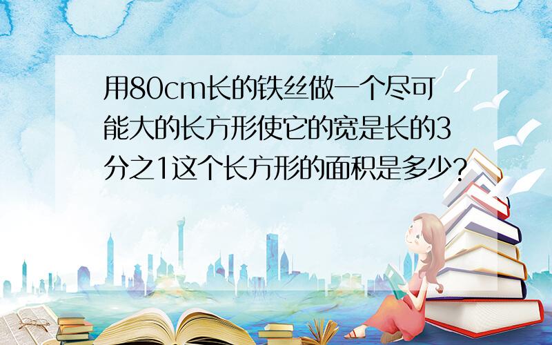 用80cm长的铁丝做一个尽可能大的长方形使它的宽是长的3分之1这个长方形的面积是多少?