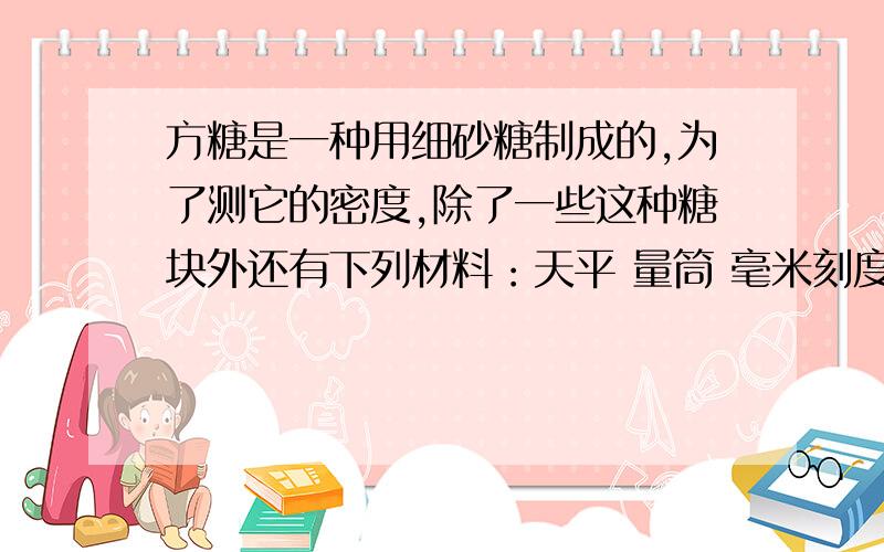 方糖是一种用细砂糖制成的,为了测它的密度,除了一些这种糖块外还有下列材料：天平 量筒 毫米刻度尺 白砂糖 小勺 水 玻璃棒,用以上材料可有多种测量方法,写出 2 种以上方法.表达式