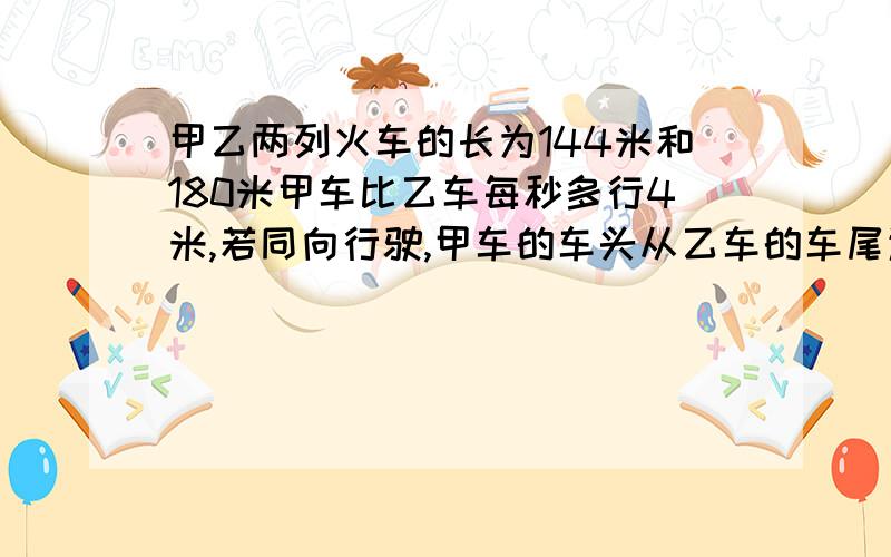 甲乙两列火车的长为144米和180米甲车比乙车每秒多行4米,若同向行驶,甲车的车头从乙车的车尾追及到甲车全