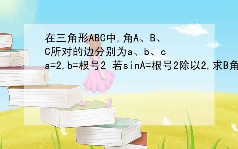 在三角形ABC中,角A、B、C所对的边分别为a、b、c a=2,b=根号2 若sinA=根号2除以2,求B角.