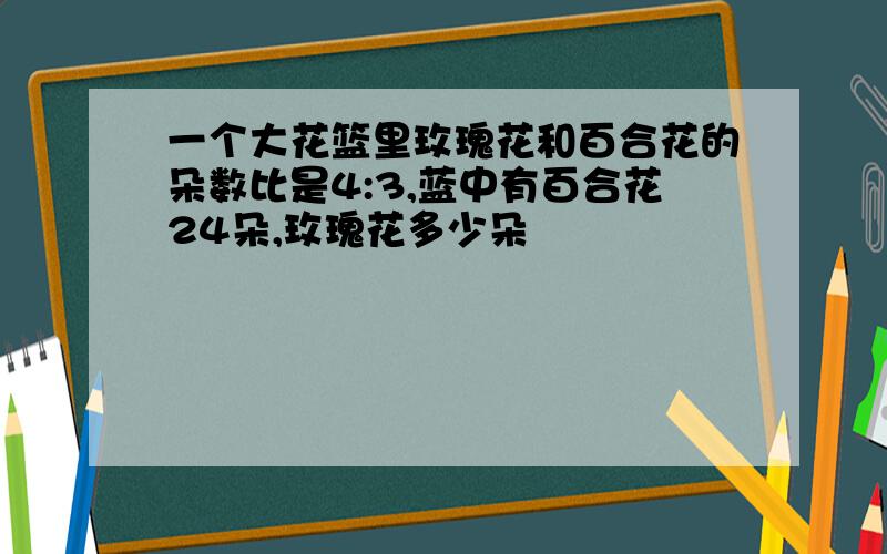 一个大花篮里玫瑰花和百合花的朵数比是4:3,蓝中有百合花24朵,玫瑰花多少朵