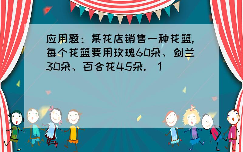 应用题：某花店销售一种花篮,每个花篮要用玫瑰60朵、剑兰30朵、百合花45朵.（1