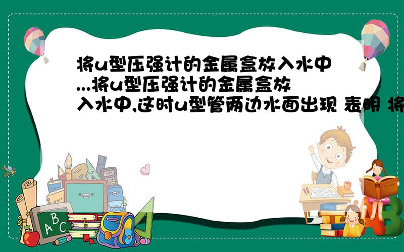 将u型压强计的金属盒放入水中...将u型压强计的金属盒放入水中,这时u型管两边水面出现 表明 将金属盒放入水中越深时,u型管两边的水面高度差 这表明 ……