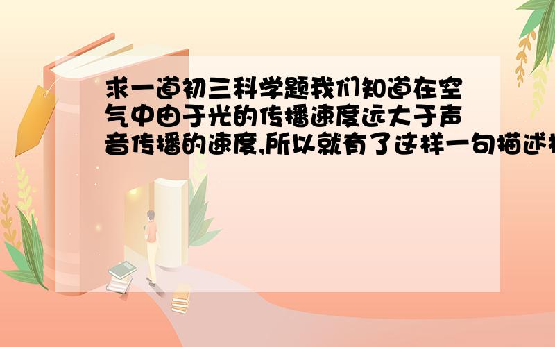 求一道初三科学题我们知道在空气中由于光的传播速度远大于声音传播的速度,所以就有了这样一句描述村姑在河边洗衣动作的歌谣