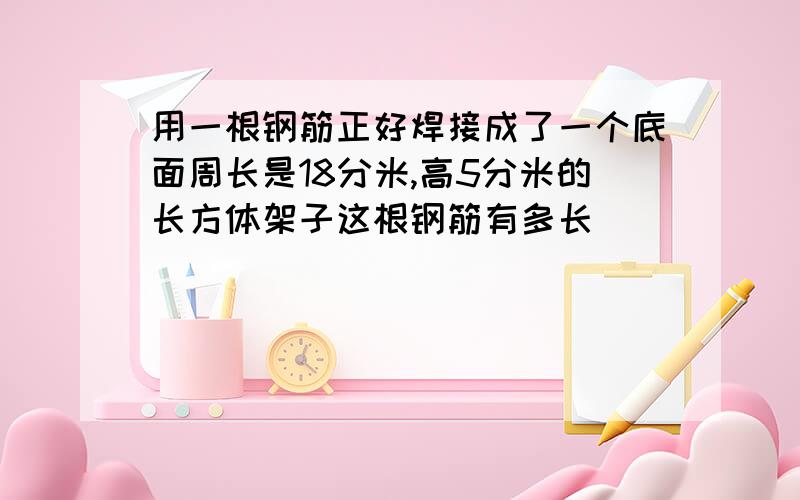 用一根钢筋正好焊接成了一个底面周长是18分米,高5分米的长方体架子这根钢筋有多长