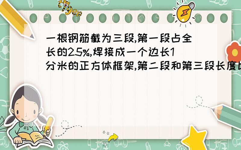 一根钢筋截为三段,第一段占全长的25%,焊接成一个边长1分米的正方体框架,第二段和第三段长度比是5比4,二三段各是多长