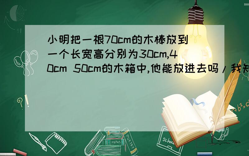 小明把一根70cm的木棒放到一个长宽高分别为30cm,40cm 50cm的木箱中,他能放进去吗/我知道能,但我不理解~