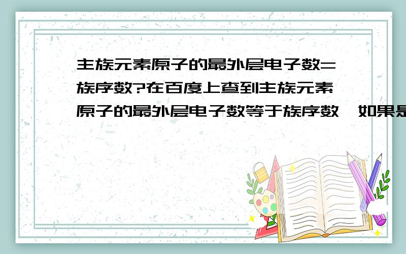 主族元素原子的最外层电子数=族序数?在百度上查到主族元素原子的最外层电子数等于族序数,如果是对的,那为什么会有族序数大于8的族呢（比如IIIA族,族序数是13）,最外电子层的电子不是不