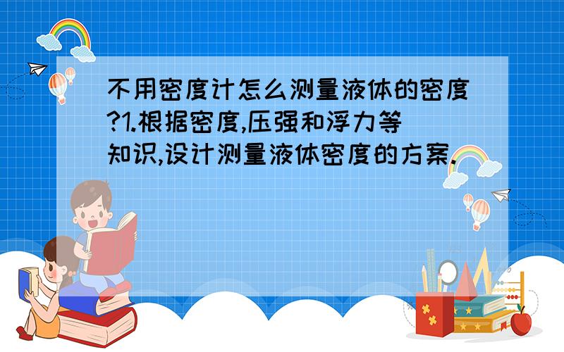 不用密度计怎么测量液体的密度?1.根据密度,压强和浮力等知识,设计测量液体密度的方案.