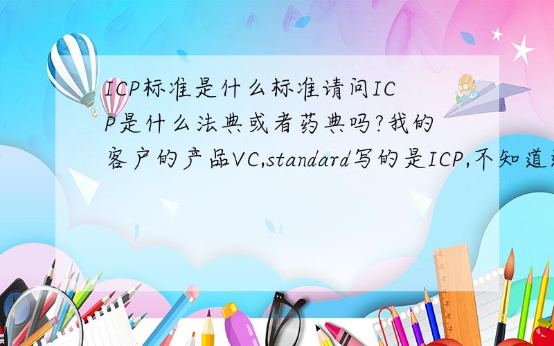 ICP标准是什么标准请问ICP是什么法典或者药典吗?我的客户的产品VC,standard写的是ICP,不知道这个是哪个国家的什么标准?