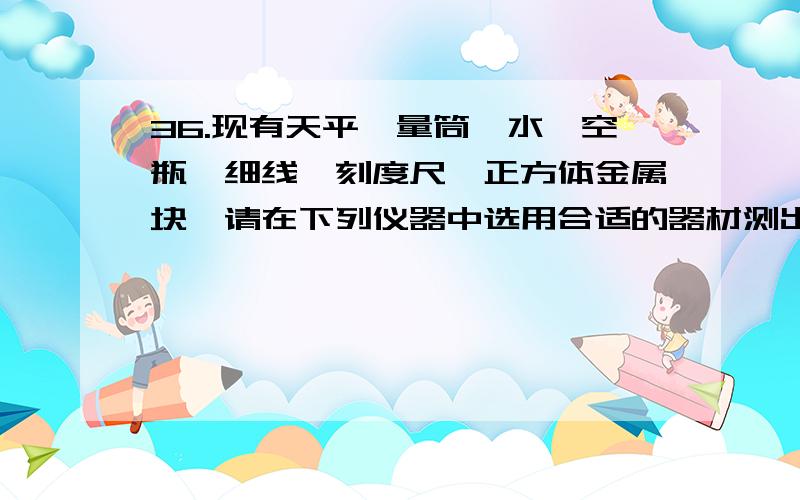 36.现有天平、量筒、水、空瓶、细线、刻度尺、正方体金属块,请在下列仪器中选用合适的器材测出金属块的密实验项目实验方法 选用仪器 所需测得的物理量 密度表达式实验方法一   实验方