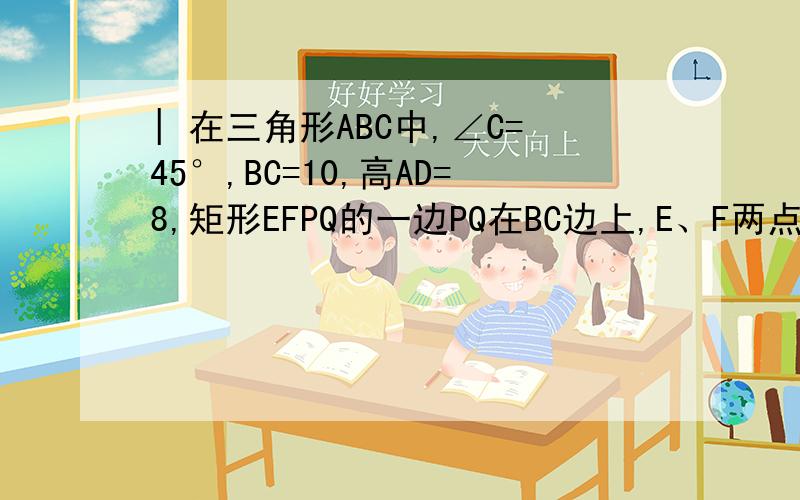 | 在三角形ABC中,∠C=45°,BC=10,高AD=8,矩形EFPQ的一边PQ在BC边上,E、F两点在三角形ABC中,∠C=45°,BC=10,高AD=8,矩形EFPQ的一边PQ在BC边上,E、F两点分别在AB、AC边上,AD交EF与点H.1.设EF=x,当x为何值时,矩形EFP