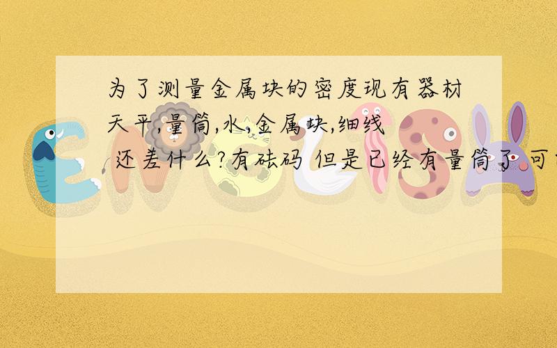 为了测量金属块的密度现有器材天平,量筒,水,金属块,细线 还差什么?有砝码 但是已经有量筒了 可以测出体积了 干嘛需要烧杯