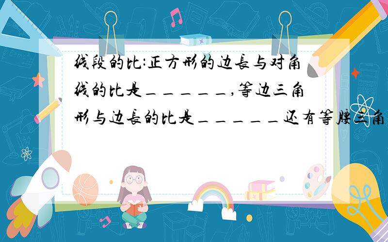 线段的比:正方形的边长与对角线的比是_____,等边三角形与边长的比是_____还有等腰三角形的那个怎么有两种答案?1:2和根3：2.到底那个对啊?等边三角形高与变长的比到底怎么写啊？