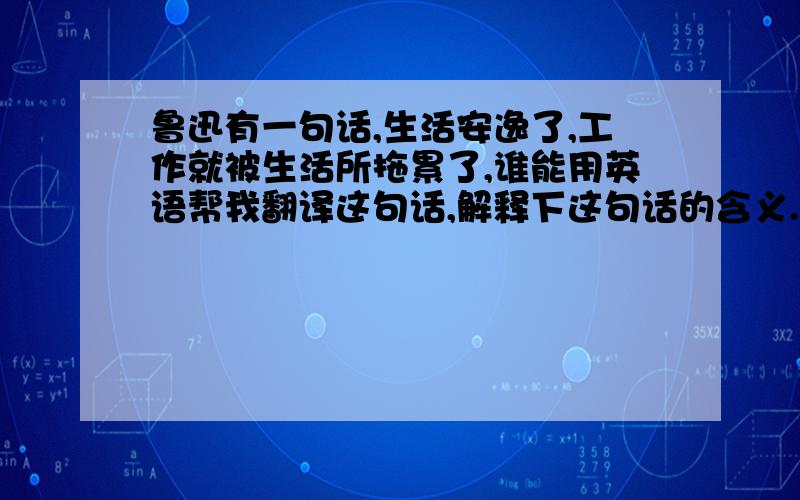 鲁迅有一句话,生活安逸了,工作就被生活所拖累了,谁能用英语帮我翻译这句话,解释下这句话的含义.