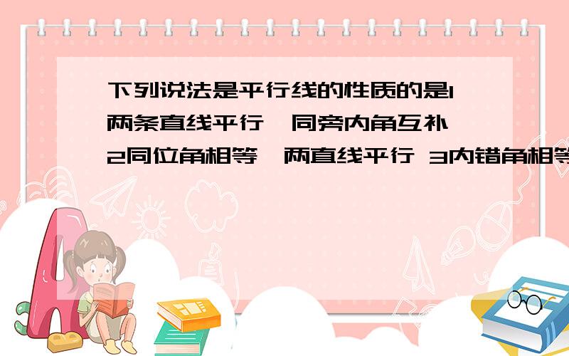 下列说法是平行线的性质的是1两条直线平行,同旁内角互补 2同位角相等,两直线平行 3内错角相等,两直线平行 4垂直于同一直线的两直线平行A1 B2和3 C 4 D1和4