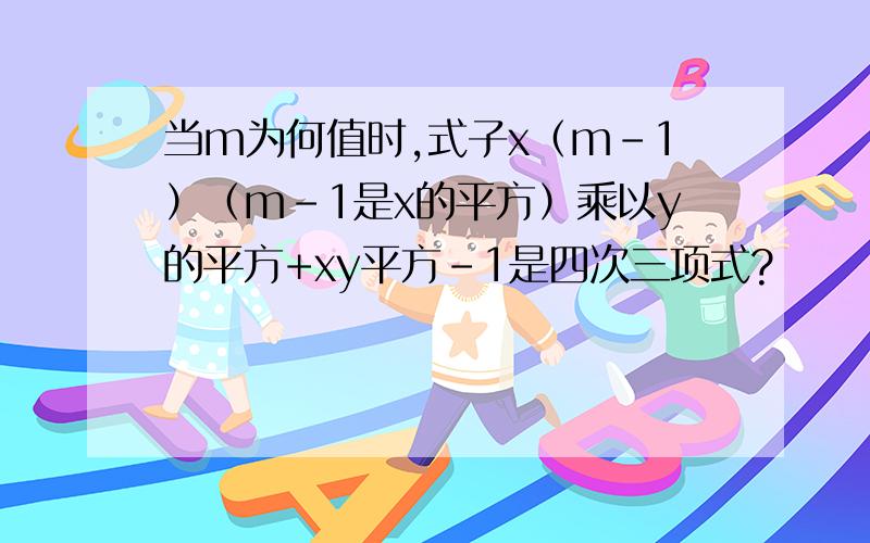 当m为何值时,式子x（m-1）（m-1是x的平方）乘以y的平方+xy平方-1是四次三项式?