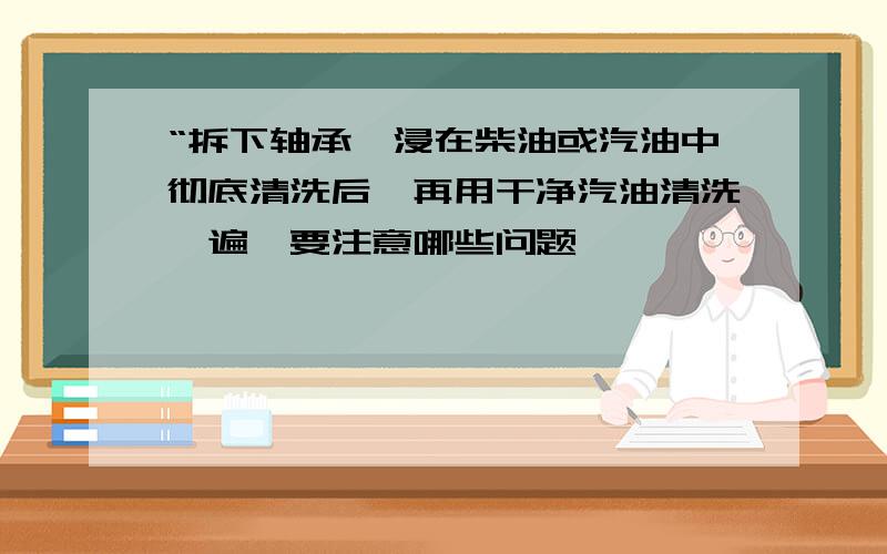 “拆下轴承,浸在柴油或汽油中彻底清洗后,再用干净汽油清洗一遍,要注意哪些问题