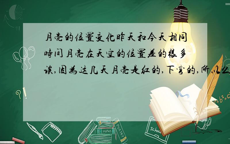 月亮的位置变化昨天和今天相同时间月亮在天空的位置差的很多诶,因为这几天月亮是红的,下弯的,所以么在意了下.相同的时间位置差20度左右把.我觉得不应该在1天内差那么多把