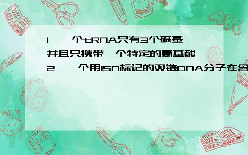 1、一个tRNA只有3个碱基并且只携带一个特定的氨基酸 2、一个用15N标记的双链DNA分子在含有14N的培养基中连接：续复制两次后,所得的后代DNA分子中含15N和14N的脱氧核苷酸单链数之比为1:3两者